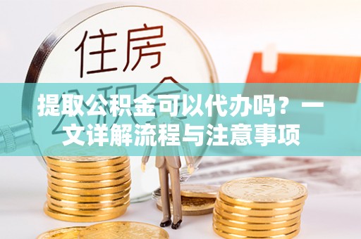 奉节提取公积金可以代办吗？一文详解流程与注意事项