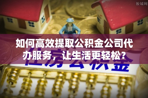 奉节如何高效提取公积金公司代办服务，让生活更轻松？
