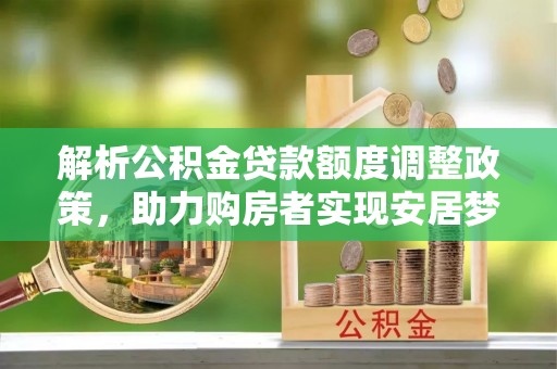 奉节解析公积金贷款额度调整政策，助力购房者实现安居梦想