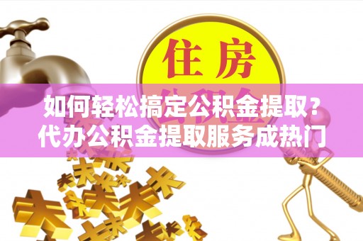 奉节如何轻松搞定公积金提取？代办公积金提取服务成热门选择
