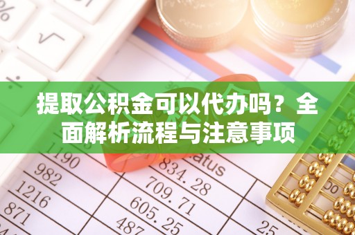 奉节提取公积金可以代办吗？全面解析流程与注意事项