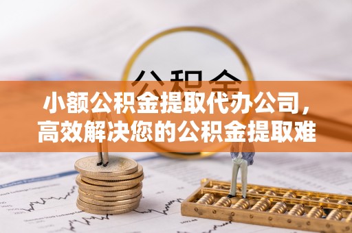 奉节小额公积金提取代办公司，高效解决您的公积金提取难题
