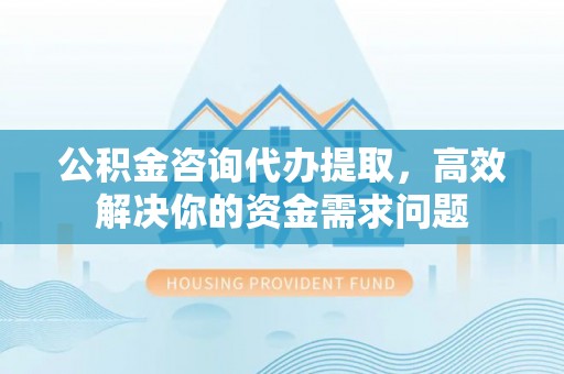 奉节公积金咨询代办提取，高效解决你的资金需求问题