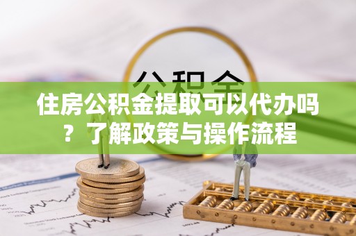 奉节住房公积金提取可以代办吗？了解政策与操作流程