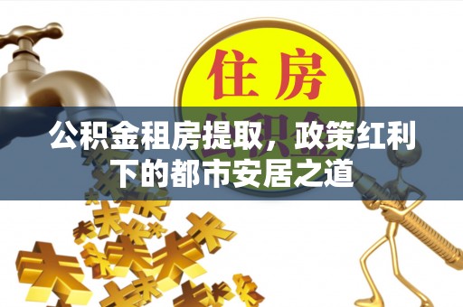 奉节公积金租房提取，政策红利下的都市安居之道